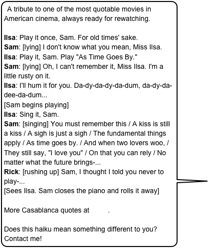 A tribute to one of the most quotable movies in American cinema, always ready for rewatching.

Ilsa: Play it once, Sam. For old times' sake. Sam: [lying] I don't know what you mean, Miss Ilsa. Ilsa: Play it, Sam. Play "As Time Goes By." Sam: [lying] Oh, I can't remember it, Miss Ilsa. I'm a little rusty on it. Ilsa: I'll hum it for you. Da-dy-da-dy-da-dum, da-dy-da-dee-da-dum... [Sam begins playing] Ilsa: Sing it, Sam. Sam: [singing] You must remember this / A kiss is still a kiss / A sigh is just a sigh / The fundamental things apply / As time goes by. / And when two lovers woo, / They still say, "I love you" / On that you can rely / No matter what the future brings-... Rick: [rushing up] Sam, I thought I told you never to play-... [Sees Ilsa. Sam closes the piano and rolls it away]

More Casablanca quotes at IMDb.

Does this haiku mean something different to you? Contact me! 

