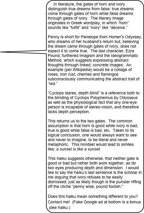 In literature, the gates of horn and ivory distinguish true dreams from false: true dreams come through gates of horn while false dreams through gates of ivory.  The literary image originates in Greek wordplay, in which “horn” sounds like “fulfill” and “ivory” like “deceive.” 
 
Penny is short for Penelope from Homer's Odyssey, who dreams of her husband’s return but, believing the dream came through gates of ivory, does not expect it to come true.  The last character, Ezra Pound, furthered Imagism and the Ideogrammatic Method, which suggests expressing abstract thoughts through linked, concrete images.  An example (per Wikipedia) would be a collage of roses, iron rust, cherries and flamingos subconsciously communicating the abstract trait of “red.”
 
“Cyclops stares, depth blind” is a reference both to the blinding of Cyclops Polyphemus by Odysseus as well as the physiological fact that any one-eye person is incapable of stereo-vision, and therefore lacks depth perception.

This returns us to the two gates.  The common assumption is that horn is good while ivory is bad, true is good while false is bad, etc.  Taken to its logical conclusion, one would always want to see and never to imagine, to be literal and never metaphoric.  This mindset would lead to similes like: a sunset is like a sunset. 
 
This haiku suggests otherwise, that neither gate is good or bad but rather both work together, as do two eyes producing depth and dimension.  I would like to say the haiku’s last sentence is the scholar in me arguing that ivory refuses to be easily dismissed; just as likely though is the punster riffing off the cliche “penny wise, pound foolish."

Does this haiku mean something different to you?  Contact me!  (Fake Google ad at bottom is a bonus joke haiku.)