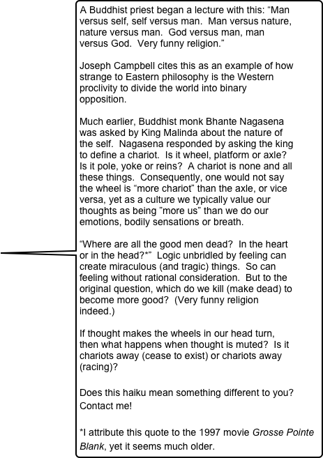 A Buddhist priest began a lecture with this: “Man versus self, self versus man.  Man versus nature, nature versus man.  God versus man, man versus God.  Very funny religion.”
  
Joseph Campbell cites this as an example of how strange to Eastern philosophy is the Western proclivity to divide the world into binary opposition.  

Much earlier, Buddhist monk Bhante Nagasena was asked by King Malinda about the nature of the self.  Nagasena responded by asking the king to define a chariot.  Is it wheel, platform or axle?  Is it pole, yoke or reins?  A chariot is none and all these things.  Consequently, one would not say the wheel is “more chariot” than the axle, or vice versa, yet as a culture we typically value our thoughts as being ”more us” than we do our emotions, bodily sensations or breath.

“Where are all the good men dead?  In the heart or in the head?*”  Logic unbridled by feeling can create miraculous (and tragic) things.  So can feeling without rational consideration.  But to the original question, which do we kill (make dead) to become more good?  (Very funny religion indeed.)

If thought makes the wheels in our head turn, then what happens when thought is muted?  Is it chariots away (cease to exist) or chariots away (racing)? 

Does this haiku mean something different to you?  Contact me! 

*I attribute this quote to the 1997 movie Grosse Pointe Blank, yet it seems much older.  
