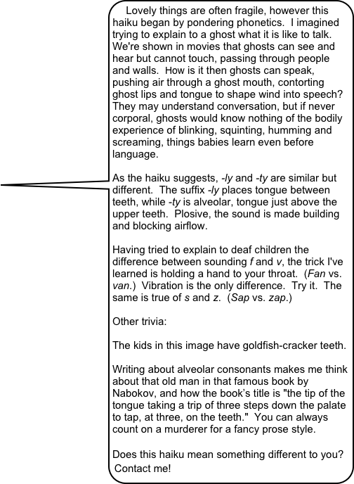 Lovely things are often fragile, however this haiku began by pondering phonetics.  I imagined trying to explain to a ghost what it is like to talk.  We're shown in movies that ghosts can see and hear but cannot touch, passing through people and walls.  How is it then ghosts can speak, pushing air through a ghost mouth, contorting ghost lips and tongue to shape wind into speech?  They may understand conversation, but if never corporal, ghosts would know nothing of the bodily experience of blinking, squinting, humming and screaming, things babies learn even before language.

As the haiku suggests, -ly and -ty are similar but different.  The suffix -ly places tongue between teeth, while -ty is alveolar, tongue just above the upper teeth.  Plosive, the sound is made building and blocking airflow.  

Having tried to explain to deaf children the difference between sounding f and v, the trick I've learned is holding a hand to your throat.  (Fan vs. van.)  Vibration is the only difference.  Try it.  The same is true of s and z.  (Sap vs. zap.) 

Other trivia:

The kids in this image have goldfish-cracker teeth.

Writing about alveolar consonants makes me think about that old man in that famous book by Nabokov, and how the book’s title is "the tip of the tongue taking a trip of three steps down the palate to tap, at three, on the teeth."  You can always count on a murderer for a fancy prose style.

Does this haiku mean something different to you?  Contact me! 
