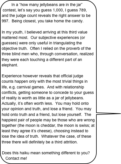 In a “how many jellybeans are in the jar” contest, let’s say you guess 1,000, I guess 789, and the judge count reveals the right answer to be 997.  Being closest, you take home the candy.

In my youth, I believed arriving at this third value mattered most.  Our subjective experiences (or guesses) were only useful in triangulating the objective truth.  Often I relied on the proverb of the three blind men who, through conversation, realized they were each touching a different part of an elephant.
 Experience however reveals that official judge counts happen only with the most trivial things in life, e.g. carnival games.  And with relationship conflicts, getting someone to concede to your guess of reality is worth as little as a jar of jellybeans.  Actually, it’s often worth less.  You may hold onto your opinion and truth, and lose a friend.  You may hold onto truth and a friend, but lose yourself.  The happiest pair of people may be those who are wrong together (the moon is cheddar, the moon is swiss; at least they agree it’s cheese), choosing instead to lose the idea of truth.  Whatever the case, of these three there will definitely be a third attrition.

Does this haiku mean something different to you?  Contact me! 

