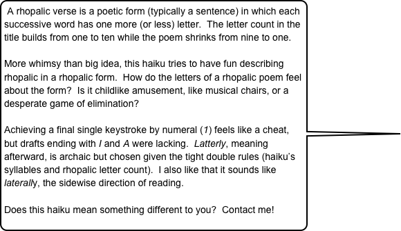 A rhopalic verse is a poetic form (typically a sentence) in which each successive word has one more (or less) letter.  The letter count in the title builds from one to ten while the poem shrinks from nine to one.

More whimsy than big idea, this haiku tries to have fun describing rhopalic in a rhopalic form.  How do the letters of a rhopalic poem feel about the form?  Is it childlike amusement, like musical chairs, or a desperate game of elimination?

Achieving a final single keystroke by numeral (1) feels like a cheat, but drafts ending with I and A were lacking.  Latterly, meaning afterward, is archaic but chosen given the tight double rules (haiku’s syllables and rhopalic letter count).  I also like that it sounds like laterally, the sidewise direction of reading.  

Does this haiku mean something different to you?  Contact me!