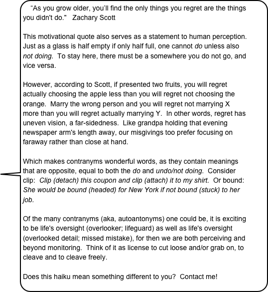 “As you grow older, you’ll find the only things you regret are the things you didn't do."   Zachary Scott

This motivational quote also serves as a statement to human perception.  Just as a glass is half empty if only half full, one cannot do unless also not doing.  To stay here, there must be a somewhere you do not go, and vice versa.  
 
However, according to Scott, if presented two fruits, you will regret actually choosing the apple less than you will regret not choosing the orange.  Marry the wrong person and you will regret not marrying X more than you will regret actually marrying Y.  In other words, regret has uneven vision, a far-sidedness.  Like grandpa holding that evening newspaper arm's length away, our misgivings too prefer focusing on faraway rather than close at hand.     Which makes contranyms wonderful words, as they contain meanings that are opposite, equal to both the do and undo/not doing.  Consider clip:  Clip (detach) this coupon and clip (attach) it to my shirt.  Or bound:  She would be bound (headed) for New York if not bound (stuck) to her job.  

Of the many contranyms (aka, autoantonyms) one could be, it is exciting to be life's oversight (overlooker; lifeguard) as well as life's oversight (overlooked detail; missed mistake), for then we are both perceiving and beyond monitoring.  Think of it as license to cut loose and/or grab on, to cleave and to cleave freely.
 
Does this haiku mean something different to you?  Contact me! 
