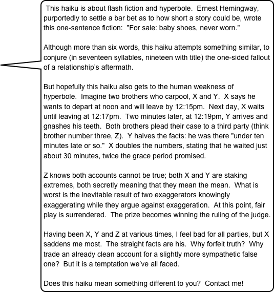 This haiku is about flash fiction and hyperbole.  Ernest Hemingway, purportedly to settle a bar bet as to how short a story could be, wrote this one-sentence fiction:  "For sale: baby shoes, never worn."  

Although more than six words, this haiku attempts something similar, to conjure (in seventeen syllables, nineteen with title) the one-sided fallout of a relationship’s aftermath.  But hopefully this haiku also gets to the human weakness of hyperbole.  Imagine two brothers who carpool, X and Y.  X says he wants to depart at noon and will leave by 12:15pm.  Next day, X waits until leaving at 12:17pm.  Two minutes later, at 12:19pm, Y arrives and gnashes his teeth.  Both brothers plead their case to a third party (think brother number three, Z).  Y halves the facts: he was there "under ten minutes late or so."  X doubles the numbers, stating that he waited just about 30 minutes, twice the grace period promised. Z knows both accounts cannot be true; both X and Y are staking extremes, both secretly meaning that they mean the mean.  What is worst is the inevitable result of two exaggerators knowingly exaggerating while they argue against exaggeration.  At this point, fair play is surrendered.  The prize becomes winning the ruling of the judge. Having been X, Y and Z at various times, I feel bad for all parties, but X saddens me most.  The straight facts are his.  Why forfeit truth?  Why trade an already clean account for a slightly more sympathetic false one?  But it is a temptation we’ve all faced.Does this haiku mean something different to you?  Contact me!