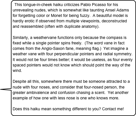 This tongue-in-cheek haiku criticizes Pablo Picasso for his unrevealing nudes, which is somewhat like taunting Ansel Adams for forgetting color or Monet for being fuzzy.  A beautiful model is hardly erotic if observed from multiple viewpoints, deconstructed and reassembled (often with duplicate anatomy).
 
Similarly, a weathervane functions only because the compass is fixed while a single pointer spins freely.  (The word vane in fact comes from the Anglo-Saxon fane, meaning flag.)  Yet imagine a weather vane with four perpendicular pointers and radial symmetry.  It would not be four times better; it would be useless, as four evenly spaced pointers would not know which should point the way of the wind.    
 
Despite all this, somewhere there must be someone attracted to a nude with four noses, and consider that four-nosed person, the greater ambivalence and confusion chasing a scent.  Yet another example of how one with less nose is one who knows more.

Does this haiku mean something different to you? Contact me! 

